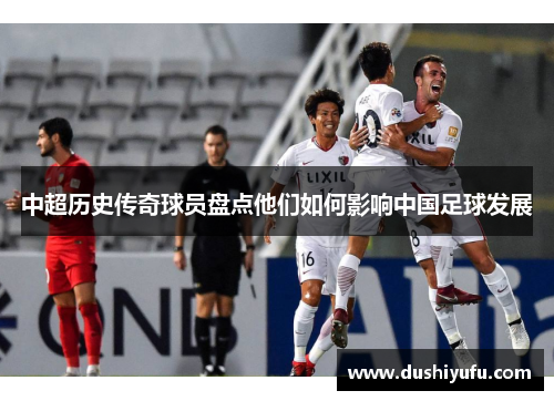 中超历史传奇球员盘点他们如何影响中国足球发展