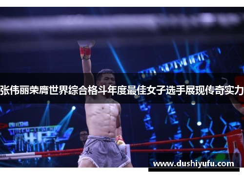 张伟丽荣膺世界综合格斗年度最佳女子选手展现传奇实力