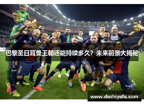 巴黎圣日耳曼王朝还能持续多久？未来前景大揭秘