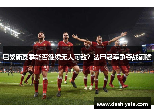 巴黎新赛季能否继续无人可敌？法甲冠军争夺战前瞻