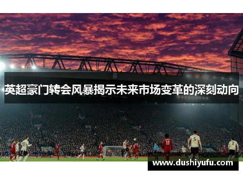 英超豪门转会风暴揭示未来市场变革的深刻动向