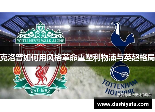 克洛普如何用风格革命重塑利物浦与英超格局