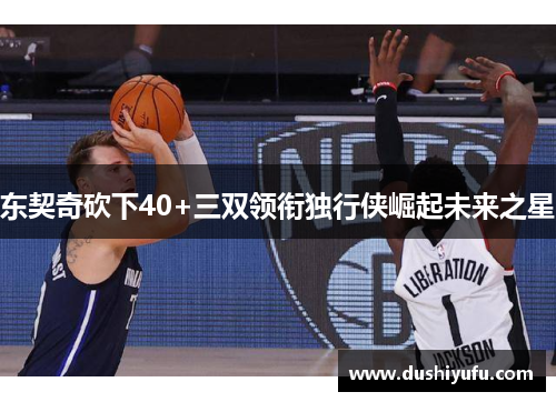 东契奇砍下40+三双领衔独行侠崛起未来之星