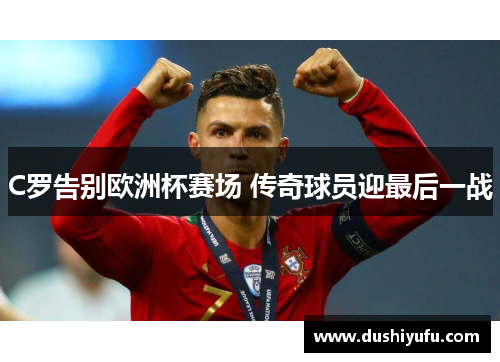 C罗告别欧洲杯赛场 传奇球员迎最后一战