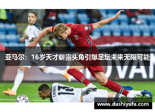 亚马尔：16岁天才崭露头角引爆足坛未来无限可能