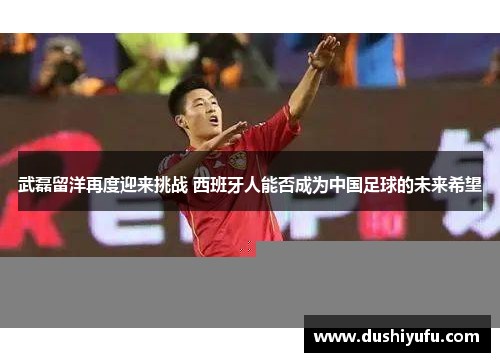 武磊留洋再度迎来挑战 西班牙人能否成为中国足球的未来希望