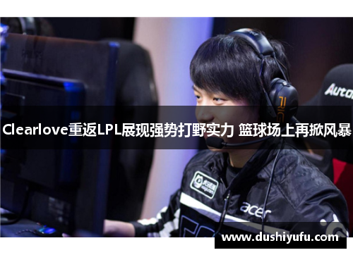 Clearlove重返LPL展现强势打野实力 篮球场上再掀风暴