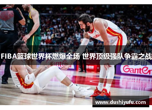 FIBA篮球世界杯燃爆全场 世界顶级强队争霸之战