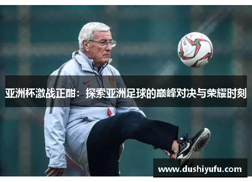 亚洲杯激战正酣：探索亚洲足球的巅峰对决与荣耀时刻