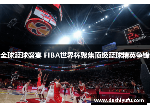 全球篮球盛宴 FIBA世界杯聚焦顶级篮球精英争锋