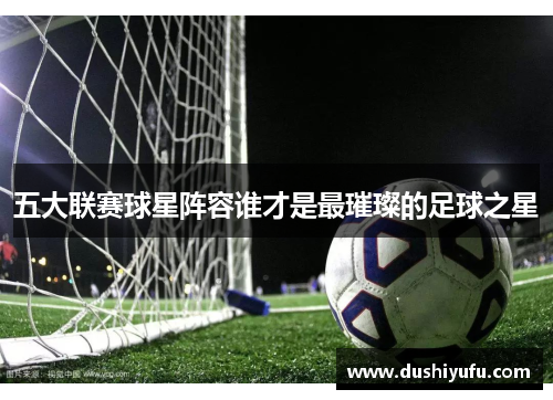 五大联赛球星阵容谁才是最璀璨的足球之星