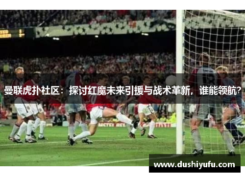 曼联虎扑社区：探讨红魔未来引援与战术革新，谁能领航？